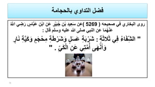 ‫بالحجامة‬ ‫التداوي‬ ‫فضل‬
‫صحيحه‬ ‫في‬ ‫البخاري‬ ‫روى‬(5269)ِ‫ن‬ْ‫ب‬‫ا‬ ِ‫َن‬‫ع‬ ٍ‫ر‬ْ‫ي‬َ‫ب‬ُ‫ج‬ ِ‫ن‬ْ‫ب‬ ِ‫د‬‫ي‬ِ‫ع‬َ‫س‬ ‫عن‬ُ َّ‫اّلل‬ ‫ي‬ ِ‫ض‬َ‫ر‬ ٍ‫اس‬َّ‫ب‬َ‫ع‬
َ‫ل‬‫ا‬َ‫ق‬ ‫وسلم‬ ‫عليه‬ ‫هللا‬ ‫صلى‬ ‫النبي‬ ‫عن‬ ‫ا‬َ‫م‬ُ‫ه‬ْ‫ن‬َ‫ع‬:
"ٍ‫ة‬َ‫ث‬‫ال‬َ‫ث‬ ‫ي‬ِ‫ف‬ ُ‫ء‬‫ا‬َ‫ف‬ِ‫الش‬:ِ‫م‬ ِ‫ة‬َ‫ط‬ْ‫َر‬‫ش‬َ‫و‬ ٍ‫ل‬َ‫س‬َ‫ع‬ ِ‫ة‬َ‫ب‬ْ‫َر‬‫ش‬َ‫ن‬ ِ‫ة‬َّ‫ي‬َ‫ك‬َ‫و‬ ٍ‫م‬َ‫ج‬ْ‫ح‬ٍ‫ار‬
ِ‫ي‬َ‫ك‬ْ‫ل‬‫ا‬ ِ‫َن‬‫ع‬ ‫ي‬ِ‫ت‬َّ‫م‬ُ‫أ‬ ‫ى‬َ‫ه‬ْ‫ن‬َ‫أ‬َ‫و‬" .
75
 