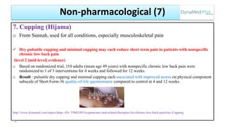 7. Cupping (Hijama)
o From Sunnah, used for all conditions, especially musculoskeletal pain
 Dry pulsatile cupping and minimal cupping may each reduce short term pain in patients with nonspecific
chronic low back pain
(level 2 [mid-level] evidence)
o Based on randomized trial, 110 adults (mean age 49 years) with nonspecific chronic low back pain were
randomized to 1 of 3 interventions for 4 weeks and followed for 12 weeks.
o Result : pulsatile dry cupping and minimal cupping each associated with improved scores on physical component
subscale of Short Form-36 quality-of-life questionnaire compared to control at 4 and 12 weeks.
http://www.dynamed.com/topics/dmp~AN~T906249/Acupuncture-and-related-therapies-for-chronic-low-back-pain#sec-Cupping
76
Non-pharmacological (7)
 