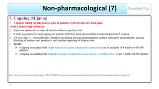 7. Cupping (Hijama)
 Cupping might slightly reduce pain in patients with chronic low back pain
(level 2 [mid-level] evidence)
o Based on systematic review of low-to-moderate quality trials
o 6 trials assessed effect of cupping on patients with low back pain (median treatment duration 3 weeks)
o All trials had ≥ 1 methodologic limitation including unclear randomization, unclear allocation concealment, unclear
blinding of patients and providers, and unclear reporting of dropout rate
o Result :
 Cupping associated with slight reduction in pain compared to medication use in analysis of 4 studies with 430
patients
 Cupping associated with reduction in pain compared to usual care at 3-month follow-up (in 1 trial with 98 patients
http://www.dynamed.com/topics/dmp~AN~T906249/Acupuncture-and-related-therapies-for-chronic-low-back-pain#sec-Cupping
77
Non-pharmacological (7)
 