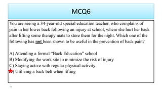 MCQ6
You are seeing a 34-year-old special education teacher, who complains of
pain in her lower back following an injury at school, where she hurt her back
after lifting some therapy mats to store them for the night. Which one of the
following has not been shown to be useful in the prevention of back pain?
A) Attending a formal “Back Education” school
B) Modifying the work site to minimize the risk of injury
C) Staying active with regular physical activity
D) Utilizing a back belt when lifting
79
 