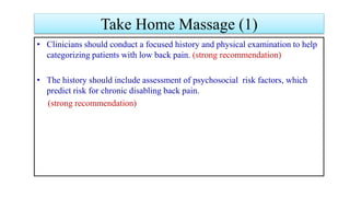 Take Home Massage (1)
• Clinicians should conduct a focused history and physical examination to help
categorizing patients with low back pain. (strong recommendation)
• The history should include assessment of psychosocial risk factors, which
predict risk for chronic disabling back pain.
(strong recommendation)
 