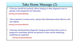 • Clinicians should not routinely obtain imaging or other diagnostic tests in
patients with nonspecific low back pain.
(strong recommendation)
• Advise patients to remain active, and provide information about effective self-
care options.
(strong recommendation)
• Clinicians should perform diagnostic imaging and testing when severe or
progressive neurologic deficits are present or when serious underlying
conditions are suspected.
(strong recommendation)
Take Home Massage (2)
 
