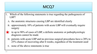 MCQ7
1. Which of the following statements is true regarding the pathogenesis of
LBP?
A. the anatomic structures causing LBP are identified clearly
B. approximately 10% of patients with acute LBP will eventually require
surgery
C. in up to 90% of cases of LBP, a definite anatomic or pathophysiologic
diagnosis cannot be made
D. patients with acute LBP and no previous surgical procedures have a 20% to
25% chance of recovering after 6 weeks, regardless of the treatment used
E. none of the above statements is true
84
 