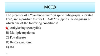 MCQ8
The presence of a “bamboo spine” on spine radiographs, elevated
ESR, and a positive test for HLA-B27 supports the diagnosis of
which one of the following conditions?
A) Ankylosing spondylitis
B) Multiple myeloma
C) Pott disease
D) Reiter syndrome
E) RA
85
 