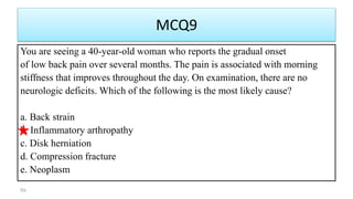 MCQ9
You are seeing a 40-year-old woman who reports the gradual onset
of low back pain over several months. The pain is associated with morning
stiffness that improves throughout the day. On examination, there are no
neurologic deficits. Which of the following is the most likely cause?
a. Back strain
b. Inflammatory arthropathy
c. Disk herniation
d. Compression fracture
e. Neoplasm
86
 