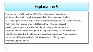 Explanation 9
The answer is b. (Mengel, pp 300-306.) Inflammatory conditions
(rheumatoid arthritis, ankylosing spondylitis, Reiter syndrome) which
cause back pain are rare, but have characteristics that are helpful in differentiating
them from other causes of pain. Inflammatory conditions generally
produce greater pain and stiffness in the morning, while mechanical
disorders tend to worsen throughout the day with activity. A disk herniation
might be associated with radiation and neurologic symptoms. A compression
fracture would begin suddenly, and a neoplasm is unlikely to get
better throughout the day.
87
 