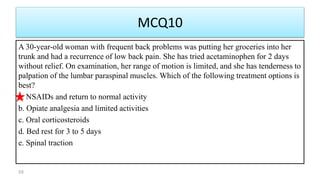 MCQ10
A 30-year-old woman with frequent back problems was putting her groceries into her
trunk and had a recurrence of low back pain. She has tried acetaminophen for 2 days
without relief. On examination, her range of motion is limited, and she has tenderness to
palpation of the lumbar paraspinal muscles. Which of the following treatment options is
best?
a. NSAIDs and return to normal activity
b. Opiate analgesia and limited activities
c. Oral corticosteroids
d. Bed rest for 3 to 5 days
e. Spinal traction
88
 