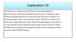Explanation 10
The answer is a. (Mengel, pp 300-306.) It is recommended that
patients with low back pain maintain usual activities, as dictated by pain.
Neither prolonged bed rest nor traction has been shown to be effective in
returning people to their usual activities sooner. NSAIDs are effective for
short-term symptomatic pain relief. Muscle relaxants appear to be effective
as well. Opioids may be indicated in pain relief for those who have failed
NSAIDs, but are significantly sedating. Steroids can be considered in those
who have failed NSAID therapy.
89
 
