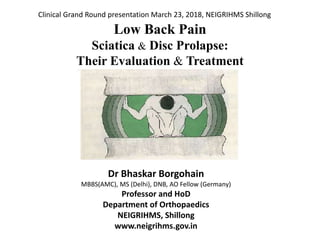 Low Back Pain
Sciatica & Disc Prolapse:
Their Evaluation & Treatment
Dr Bhaskar Borgohain
MBBS(AMC), MS (Delhi), DNB, AO Fellow (Germany)
Professor and HoD
Department of Orthopaedics
NEIGRIHMS, Shillong
www.neigrihms.gov.in
Clinical Grand Round presentation March 23, 2018, NEIGRIHMS Shillong
 