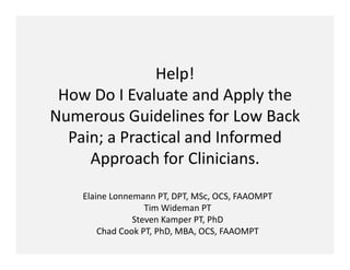 Help! 
 How Do I Evaluate and Apply the 
Numerous Guidelines for Low Back 
  Pain; a Practical and Informed 
     Approach for Clinicians.

    Elaine Lonnemann PT, DPT, MSc, OCS, FAAOMPT
                   Tim Wideman PT
                Steven Kamper PT, PhD
        Chad Cook PT, PhD, MBA, OCS, FAAOMPT
 