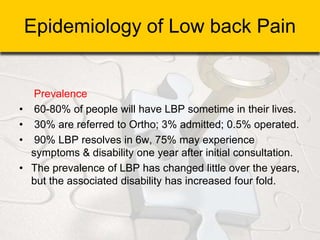 Epidemiology of Low back Pain
Prevalence
• 60-80% of people will have LBP sometime in their lives.
• 30% are referred to Ortho; 3% admitted; 0.5% operated.
• 90% LBP resolves in 6w, 75% may experience
symptoms & disability one year after initial consultation.
• The prevalence of LBP has changed little over the years,
but the associated disability has increased four fold.
 