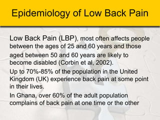 Epidemiology of Low Back Pain
Low Back Pain (LBP), most often affects people
between the ages of 25 and 60 years and those
aged between 50 and 60 years are likely to
become disabled (Corbin et al, 2002).
Up to 70%-85% of the population in the United
Kingdom (UK) experience back pain at some point
in their lives.
In Ghana, over 60% of the adult population
complains of back pain at one time or the other
 