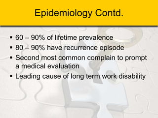 Epidemiology Contd.
 60 – 90% of lifetime prevalence
 80 – 90% have recurrence episode
 Second most common complain to prompt
a medical evaluation
 Leading cause of long term work disability
 
