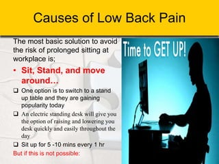 Causes of Low Back Pain
The most basic solution to avoid
the risk of prolonged sitting at
workplace is;
• Sit, Stand, and move
around…
 One option is to switch to a stand
up table and they are gaining
popularity today
 An electric standing desk will give you
the option of raising and lowering you
desk quickly and easily throughout the
day
 Sit up for 5 -10 mins every 1 hr
But if this is not possible:
 