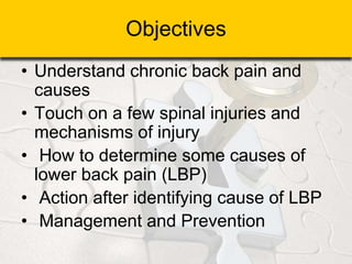 Objectives
• Understand chronic back pain and
causes
• Touch on a few spinal injuries and
mechanisms of injury
• How to determine some causes of
lower back pain (LBP)
• Action after identifying cause of LBP
• Management and Prevention
 