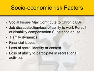 Socio-economic risk Factors
• Social Issues May Contribute to Chronic LBP
• Job dissatisfaction/loss of ability to work Pursuit
of disability compensation Substance abuse
• Family dynamics
• Financial issues
• Loss of social identity or context
• Loss of ability to participate in recreational
activities
 
