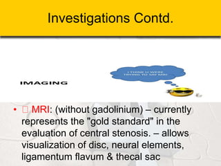 Investigations Contd.
• MRI: (without gadolinium) – currently
represents the "gold standard" in the
evaluation of central stenosis. – allows
visualization of disc, neural elements,
ligamentum flavum & thecal sac
 