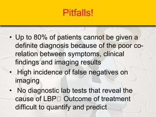 Pitfalls!
• Up to 80% of patients cannot be given a
definite diagnosis because of the poor co-
relation between symptoms, clinical
findings and imaging results
• High incidence of false negatives on
imaging
• No diagnostic lab tests that reveal the
cause of LBP Outcome of treatment
difficult to quantify and predict
 