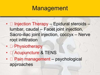 Management
• Injection Therapy – Epidural steroids –
lumbar, caudal – Facet joint injection,
Sacro-iliac joint injection, coccyx – Nerve
root infiltration
• Physiotherapy
• Acupuncture & TENS
• Pain management – psychological
approaches
 