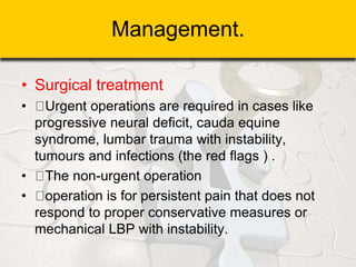 Management.
• Surgical treatment
• Urgent operations are required in cases like
progressive neural deficit, cauda equine
syndrome, lumbar trauma with instability,
tumours and infections (the red flags ) .
• The non-urgent operation
• operation is for persistent pain that does not
respond to proper conservative measures or
mechanical LBP with instability.
 