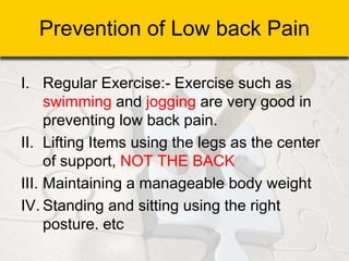 Prevention of Low back Pain
I. Regular Exercise:- Exercise such as
swimming and jogging are very good in
preventing low back pain.
II. Lifting Items using the legs as the center
of support, NOT THE BACK
III. Maintaining a manageable body weight
IV. Standing and sitting using the right
posture. etc
 