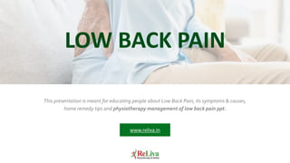 This presentation is meant for educating people about Low Back Pain, its symptoms & causes,
home remedy tips and physiotherapy management of low back pain ppt.
LOW BACK PAIN
www.reliva.in
 