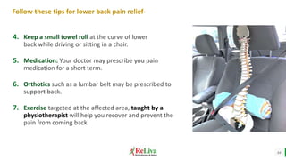 14
Follow these tips for lower back pain relief-
4. Keep a small towel roll at the curve of lower
back while driving or sitting in a chair.
5. Medication: Your doctor may prescribe you pain
medication for a short term.
6. Orthotics such as a lumbar belt may be prescribed to
support back.
7. Exercise targeted at the affected area, taught by a
physiotherapist will help you recover and prevent the
pain from coming back.
 