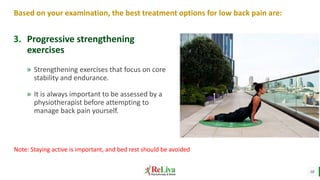18
Based on your examination, the best treatment options for low back pain are:
» Strengthening exercises that focus on core
stability and endurance.
» It is always important to be assessed by a
physiotherapist before attempting to
manage back pain yourself.
3. Progressive strengthening
exercises
Note: Staying active is important, and bed rest should be avoided
 