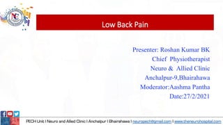 Low Back Pain
Presenter: Roshan Kumar BK
Chief Physiotherapist
Neuro & Allied Clinic
Anchalpur-9,Bhairahawa
Moderator:Aashma Pantha
Date:27/2/2021
 