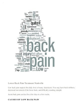 6/17/2015 Low Back Pain Treatment Specialist Nashville — Chiropractor Nashville TN - Art of Health Chiropractic
data:text/html;charset=utf-8,%3Cdiv%20class%3D%22sqs-block%20image-block%20sqs-block-image%22%20data-block-type%3D%225%22%20id%3D%22block-… 1/4
Lower Back Pain Treatment Nashville
Low back pain impacts the daily lives of many Americans. You may have back stiffness,
decreased movement of the lower back, and difficulty standing straight.
Acute back pain can last for a few days to a few weeks.
CAUSES OF LOW BACK PAIN
 