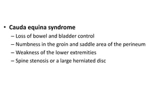 • Cauda equina syndrome
– Loss of bowel and bladder control
– Numbness in the groin and saddle area of the perineum
– Weakness of the lower extremities
– Spine stenosis or a large herniated disc
 