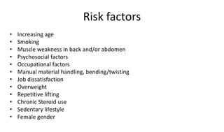 Risk factors
• Increasing age
• Smoking
• Muscle weakness in back and/or abdomen
• Psychosocial factors
• Occupational factors
• Manual material handling, bending/twisting
• Job dissatisfaction
• Overweight
• Repetitive lifting
• Chronic Steroid use
• Sedentary lifestyle
• Female gender
 