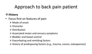 Approach to back pain patient
History
• Focus first on features of pain
 Mode of onset
 Character
 Distribution
 Associated motor and sensory symptoms
 Bladder and bowel control
 Exacerbating and remitting factors
 History of predisposing factors (e.g., trauma, cancer, osteoporosis)
 