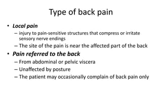 Type of back pain
• Local pain
– injury to pain-sensitive structures that compress or irritate
sensory nerve endings
– The site of the pain is near the affected part of the back
• Pain referred to the back
– From abdominal or pelvic viscera
– Unaffected by posture
– The patient may occasionally complain of back pain only
 