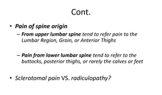 Cont.
• Pain of spine origin
– From upper lumbar spine tend to refer pain to the
Lumbar Region, Groin, or Anterior Thighs
– Pain from lower lumbar spine tend to refer to the
buttocks, posterior thighs, or rarely the calves or feet
• Sclerotomal pain VS. radiculopathy?
 