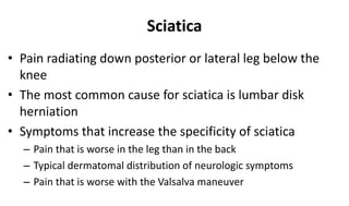 Sciatica
• Pain radiating down posterior or lateral leg below the
knee
• The most common cause for sciatica is lumbar disk
herniation
• Symptoms that increase the specificity of sciatica
– Pain that is worse in the leg than in the back
– Typical dermatomal distribution of neurologic symptoms
– Pain that is worse with the Valsalva maneuver
 