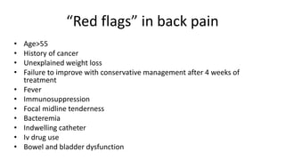 “Red flags” in back pain
• Age>55
• History of cancer
• Unexplained weight loss
• Failure to improve with conservative management after 4 weeks of
treatment
• Fever
• Immunosuppression
• Focal midline tenderness
• Bacteremia
• Indwelling catheter
• Iv drug use
• Bowel and bladder dysfunction
 