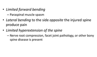 • Limited forward bending
– Paraspinal muscle spasm
• Lateral bending to the side opposite the injured spine
produce pain
• Limited hyperextension of the spine
– Nerve root compression, facet joint pathology, or other bony
spine disease is present
 