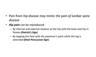 • Pain from hip disease may mimic the pain of lumbar spine
disease
• Hip pain can be reproduced
– By internal and external rotation at the hip with the knee and hip in
flexion (Patrick's Sign)
– By tapping the heel with the examiner's palm while the leg is
extended (Heel Percussion Sign)
 