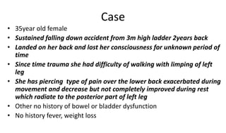 Case
• 35year old female
• Sustained falling down accident from 3m high ladder 2years back
• Landed on her back and lost her consciousness for unknown period of
time
• Since time trauma she had difficulty of walking with limping of left
leg
• She has piercing type of pain over the lower back exacerbated during
movement and decrease but not completely improved during rest
which radiate to the posterior part of left leg
• Other no history of bowel or bladder dysfunction
• No history fever, weight loss
 