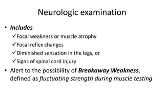 Neurologic examination
• Includes
Focal weakness or muscle atrophy
Focal reflex changes
Diminished sensation in the legs, or
Signs of spinal cord injury
• Alert to the possibility of Breakaway Weakness,
defined as fluctuating strength during muscle testing
 