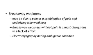 • Breakaway weakness
– may be due to pain or a combination of pain and
underlying true weakness
– Breakaway weakness without pain is almost always due
to a lack of effort
– Electromyography during ambiguous condition
 