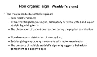 Non organic sign (Waddell's signs)
• The most reproducible of these signs are
– Superficial tenderness
– Distracted straight leg raising (ie, discrepancy between seated and supine
straight leg raising tests)
– The observation of patient overreaction during the physical examination
– Non dermatomal distribution of sensory loss,
– Sudden giving way or jerky movements with motor examination
– The presence of multiple Waddell's signs may suggest a behavioral
component to a patient's pain
 