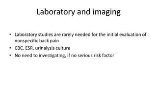 Laboratory and imaging
• Laboratory studies are rarely needed for the initial evaluation of
nonspecific back pain
• CBC, ESR, urinalysis culture
• No need to investigating, if no serious risk factor
 