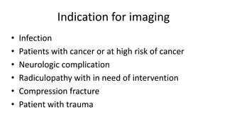 Indication for imaging
• Infection
• Patients with cancer or at high risk of cancer
• Neurologic complication
• Radiculopathy with in need of intervention
• Compression fracture
• Patient with trauma
 