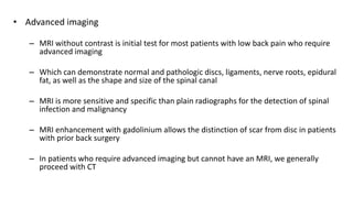 • Advanced imaging
– MRI without contrast is initial test for most patients with low back pain who require
advanced imaging
– Which can demonstrate normal and pathologic discs, ligaments, nerve roots, epidural
fat, as well as the shape and size of the spinal canal
– MRI is more sensitive and specific than plain radiographs for the detection of spinal
infection and malignancy
– MRI enhancement with gadolinium allows the distinction of scar from disc in patients
with prior back surgery
– In patients who require advanced imaging but cannot have an MRI, we generally
proceed with CT
 
