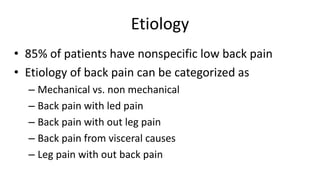 Etiology
• 85% of patients have nonspecific low back pain
• Etiology of back pain can be categorized as
– Mechanical vs. non mechanical
– Back pain with led pain
– Back pain with out leg pain
– Back pain from visceral causes
– Leg pain with out back pain
 