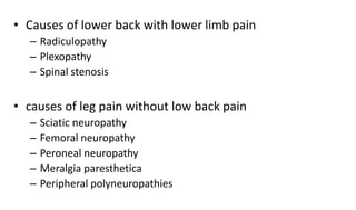 • Causes of lower back with lower limb pain
– Radiculopathy
– Plexopathy
– Spinal stenosis
• causes of leg pain without low back pain
– Sciatic neuropathy
– Femoral neuropathy
– Peroneal neuropathy
– Meralgia paresthetica
– Peripheral polyneuropathies
 