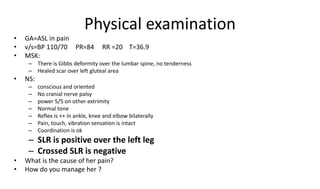 Physical examination
• GA=ASL in pain
• v/s=BP 110/70 PR=84 RR =20 T=36.9
• MSK:
– There is Gibbs deformity over the lumbar spine, no tenderness
– Healed scar over left gluteal area
• NS:
– conscious and oriented
– No cranial nerve palsy
– power 5/5 on other extrimity
– Normal tone
– Reflex is ++ in ankle, knee and elbow bilaterally
– Pain, touch, vibration sensation is intact
– Coordination is ok
– SLR is positive over the left leg
– Crossed SLR is negative
• What is the cause of her pain?
• How do you manage her ?
 