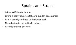 Sprains and Strains
• Minor, self-limited injuries
• Lifting a heavy object, a fall, or a sudden deceleration
• Pain is usually confined to the lower back
• No radiation to the buttocks or legs
• Assume unusual postures
 